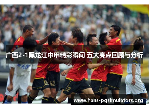 广西2-1黑龙江中甲精彩瞬间 五大亮点回顾与分析
