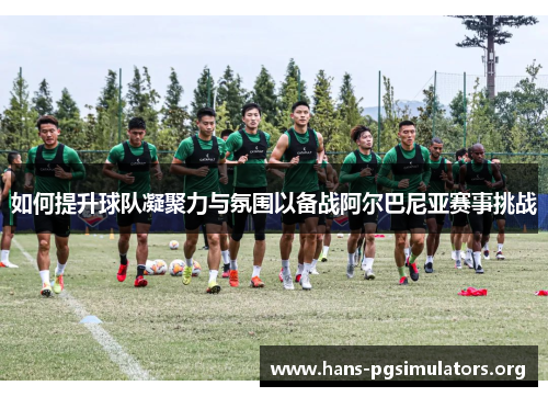如何提升球队凝聚力与氛围以备战阿尔巴尼亚赛事挑战