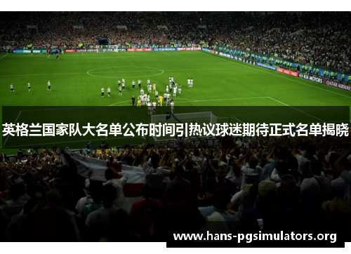 英格兰国家队大名单公布时间引热议球迷期待正式名单揭晓